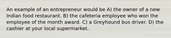 An example of an entrepreneur would be A) the owner of a new Indian food restaurant. B) the cafeteria employee who won the employee of the month award. C) a Greyhound bus driver. D) the cashier at your local supermarket.