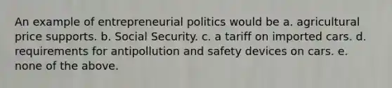 An example of entrepreneurial politics would be a. agricultural price supports. b. Social Security. c. a tariff on imported cars. d. requirements for antipollution and safety devices on cars. e. none of the above.