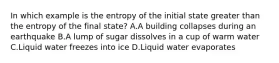 In which example is the entropy of the initial state greater than the entropy of the final state? A.A building collapses during an earthquake B.A lump of sugar dissolves in a cup of warm water C.Liquid water freezes into ice D.Liquid water evaporates