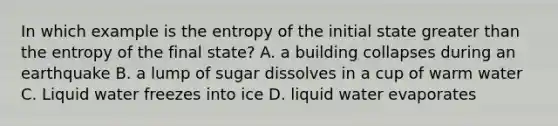 In which example is the entropy of the initial state greater than the entropy of the final state? A. a building collapses during an earthquake B. a lump of sugar dissolves in a cup of warm water C. Liquid water freezes into ice D. liquid water evaporates