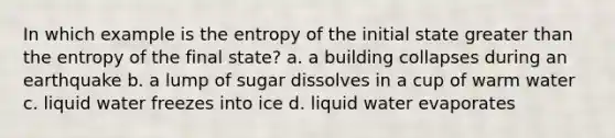 In which example is the entropy of the initial state greater than the entropy of the final state? a. a building collapses during an earthquake b. a lump of sugar dissolves in a cup of warm water c. liquid water freezes into ice d. liquid water evaporates