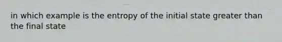 in which example is the entropy of the initial state greater than the final state