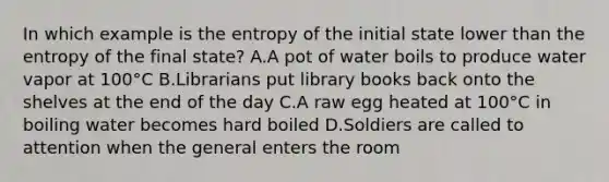 In which example is the entropy of the initial state lower than the entropy of the final state? A.A pot of water boils to produce water vapor at 100°C B.Librarians put library books back onto the shelves at the end of the day C.A raw egg heated at 100°C in boiling water becomes hard boiled D.Soldiers are called to attention when the general enters the room