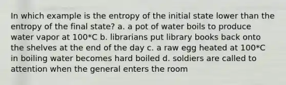 In which example is the entropy of the initial state lower than the entropy of the final state? a. a pot of water boils to produce water vapor at 100*C b. librarians put library books back onto the shelves at the end of the day c. a raw egg heated at 100*C in boiling water becomes hard boiled d. soldiers are called to attention when the general enters the room