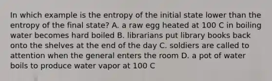 In which example is the entropy of the initial state lower than the entropy of the final state? A. a raw egg heated at 100 C in boiling water becomes hard boiled B. librarians put library books back onto the shelves at the end of the day C. soldiers are called to attention when the general enters the room D. a pot of water boils to produce water vapor at 100 C