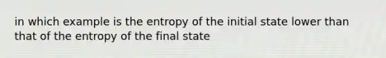 in which example is the entropy of the initial state lower than that of the entropy of the final state