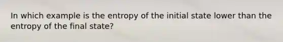 In which example is the entropy of the initial state lower than the entropy of the final state?