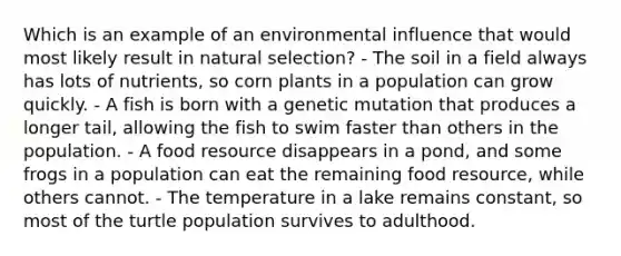 Which is an example of an environmental influence that would most likely result in natural selection? - The soil in a field always has lots of nutrients, so corn plants in a population can grow quickly. - A fish is born with a genetic mutation that produces a longer tail, allowing the fish to swim faster than others in the population. - A food resource disappears in a pond, and some frogs in a population can eat the remaining food resource, while others cannot. - The temperature in a lake remains constant, so most of the turtle population survives to adulthood.