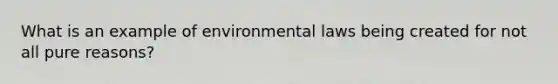 What is an example of environmental laws being created for not all pure reasons?