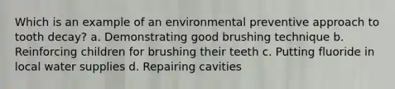 Which is an example of an environmental preventive approach to tooth decay? a. Demonstrating good brushing technique b. Reinforcing children for brushing their teeth c. Putting fluoride in local water supplies d. Repairing cavities