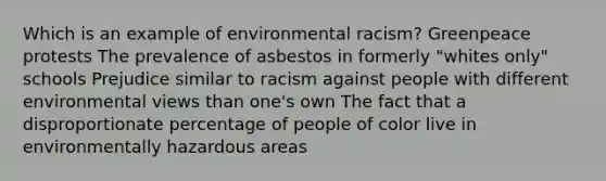 Which is an example of environmental racism? Greenpeace protests The prevalence of asbestos in formerly "whites only" schools Prejudice similar to racism against people with different environmental views than one's own The fact that a disproportionate percentage of people of color live in environmentally hazardous areas