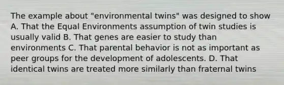 The example about "environmental twins" was designed to show A. That the Equal Environments assumption of twin studies is usually valid B. That genes are easier to study than environments C. That parental behavior is not as important as peer groups for the development of adolescents. D. That identical twins are treated more similarly than fraternal twins