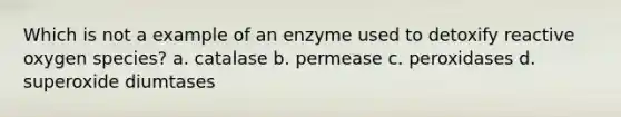 Which is not a example of an enzyme used to detoxify reactive oxygen species? a. catalase b. permease c. peroxidases d. superoxide diumtases