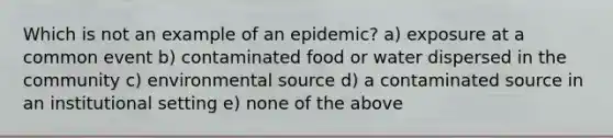 Which is not an example of an epidemic? a) exposure at a common event b) contaminated food or water dispersed in the community c) environmental source d) a contaminated source in an institutional setting e) none of the above