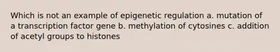 Which is not an example of epigenetic regulation a. mutation of a transcription factor gene b. methylation of cytosines c. addition of acetyl groups to histones