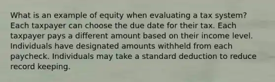 What is an example of equity when evaluating a tax system? Each taxpayer can choose the due date for their tax. Each taxpayer pays a different amount based on their income level. Individuals have designated amounts withheld from each paycheck. Individuals may take a standard deduction to reduce record keeping.