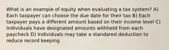 What is an example of equity when evaluating a tax system? A) Each taxpayer can choose the due date for their tax B) Each taxpayer pays a different amount based on their income level C) Individuals have designated amounts withheld from each paycheck D) Individuals may take a standared deduction to reduce record keeping