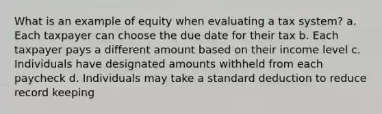 What is an example of equity when evaluating a tax system? a. Each taxpayer can choose the due date for their tax b. Each taxpayer pays a different amount based on their income level c. Individuals have designated amounts withheld from each paycheck d. Individuals may take a standard deduction to reduce record keeping