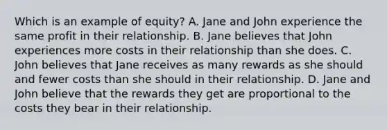 Which is an example of equity? A. Jane and John experience the same profit in their relationship. B. Jane believes that John experiences more costs in their relationship than she does. C. John believes that Jane receives as many rewards as she should and fewer costs than she should in their relationship. D. Jane and John believe that the rewards they get are proportional to the costs they bear in their relationship.