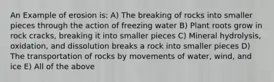 An Example of erosion is: A) The breaking of rocks into smaller pieces through the action of freezing water B) Plant roots grow in rock cracks, breaking it into smaller pieces C) Mineral hydrolysis, oxidation, and dissolution breaks a rock into smaller pieces D) The transportation of rocks by movements of water, wind, and ice E) All of the above