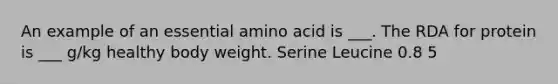 An example of an essential amino acid is ___. The RDA for protein is ___ g/kg healthy body weight. Serine Leucine 0.8 5