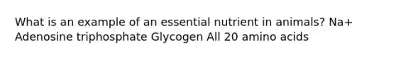 What is an example of an essential nutrient in animals? Na+ Adenosine triphosphate Glycogen All 20 amino acids