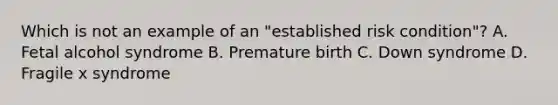 Which is not an example of an "established risk condition"? A. Fetal alcohol syndrome B. Premature birth C. Down syndrome D. Fragile x syndrome