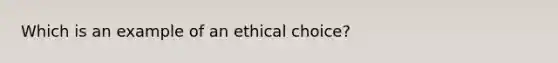 Which is an example of an ethical choice?