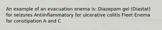 An example of an evacuation enema is: Diazepam gel (Diastat) for seizures Antiinflammatory for ulcerative colitis Fleet Enema for constipation A and C