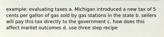 example: evaluating taxes a. Michigan introduced a new tax of 5 cents per gallon of gas sold by gas stations in the state b. sellers will pay this tax directly to the government c. how does this affect market outcomes d. use three step recipe