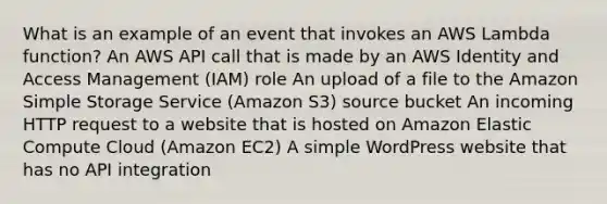 What is an example of an event that invokes an AWS Lambda function? An AWS API call that is made by an AWS Identity and Access Management (IAM) role An upload of a file to the Amazon Simple Storage Service (Amazon S3) source bucket An incoming HTTP request to a website that is hosted on Amazon Elastic Compute Cloud (Amazon EC2) A simple WordPress website that has no API integration