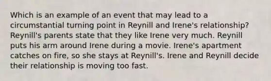 Which is an example of an event that may lead to a circumstantial turning point in Reynill and Irene's relationship? Reynill's parents state that they like Irene very much. Reynill puts his arm around Irene during a movie. Irene's apartment catches on fire, so she stays at Reynill's. Irene and Reynill decide their relationship is moving too fast.