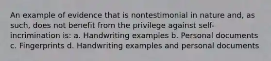 An example of evidence that is nontestimonial in nature and, as such, does not benefit from the privilege against self-incrimination is: a. Handwriting examples b. Personal documents c. Fingerprints d. Handwriting examples and personal documents