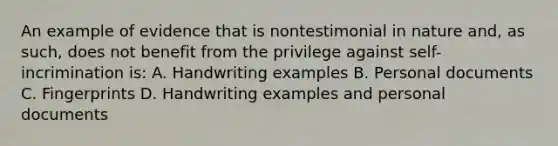 An example of evidence that is nontestimonial in nature and, as such, does not benefit from the privilege against self-incrimination is: A. Handwriting examples B. Personal documents C. Fingerprints D. Handwriting examples and personal documents