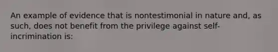 An example of evidence that is nontestimonial in nature and, as such, does not benefit from the privilege against self-incrimination is: