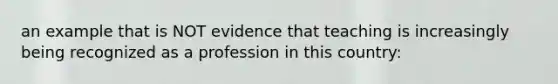 an example that is NOT evidence that teaching is increasingly being recognized as a profession in this country: