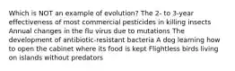 Which is NOT an example of evolution? The 2- to 3-year effectiveness of most commercial pesticides in killing insects Annual changes in the flu virus due to mutations The development of antibiotic-resistant bacteria A dog learning how to open the cabinet where its food is kept Flightless birds living on islands without predators