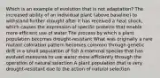 Which is an example of evolution that is not adaptation? The increased ability of an individual plant (above baseline) to withstand further drought after it has received a heat shock, which causes the expression of specific proteins that enable more efficient use of water The process by which a plant population becomes drought-resistant What was originally a rare mutant coloration pattern becomes common through genetic drift in a small population of fish A mammal species that has evolved measures to use water more efficiently through the operation of natural selection A plant population that is very drought-resistant due to the action of natural selection