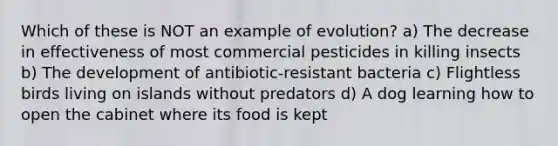 Which of these is NOT an example of evolution? a) The decrease in effectiveness of most commercial pesticides in killing insects b) The development of antibiotic-resistant bacteria c) Flightless birds living on islands without predators d) A dog learning how to open the cabinet where its food is kept