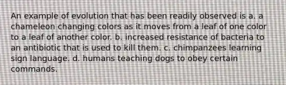 An example of evolution that has been readily observed is a. a chameleon changing colors as it moves from a leaf of one color to a leaf of another color. b. increased resistance of bacteria to an antibiotic that is used to kill them. c. chimpanzees learning sign language. d. humans teaching dogs to obey certain commands.