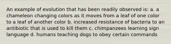 An example of evolution that has been readily observed is: a. a chameleon changing colors as it moves from a leaf of one color to a leaf of another color b. increased resistance of bacteria to an antibiotic that is used to kill them c. chimpanzees learning sign language d. humans teaching dogs to obey certain commands