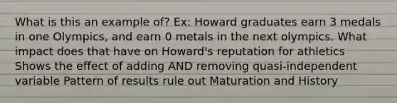 What is this an example of? Ex: Howard graduates earn 3 medals in one Olympics, and earn 0 metals in the next olympics. What impact does that have on Howard's reputation for athletics Shows the effect of adding AND removing quasi-independent variable Pattern of results rule out Maturation and History