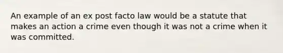 An example of an ex post facto law would be a statute that makes an action a crime even though it was not a crime when it was committed.