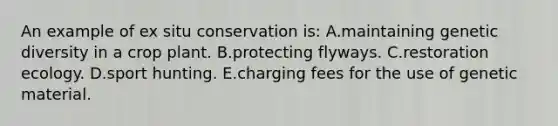 An example of ex situ conservation is: A.maintaining genetic diversity in a crop plant. B.protecting flyways. C.restoration ecology. D.sport hunting. E.charging fees for the use of genetic material.