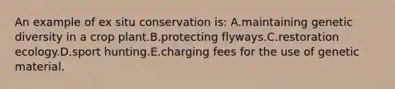 An example of ex situ conservation is: A.maintaining genetic diversity in a crop plant.B.protecting flyways.C.restoration ecology.D.sport hunting.E.charging fees for the use of genetic material.