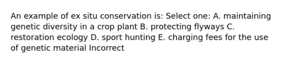 An example of ex situ conservation is: Select one: A. maintaining genetic diversity in a crop plant B. protecting flyways C. restoration ecology D. sport hunting E. charging fees for the use of genetic material Incorrect