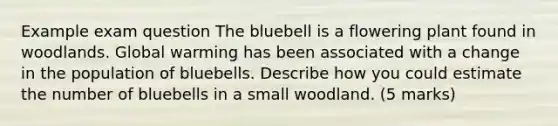 Example exam question The bluebell is a flowering plant found in woodlands. Global warming has been associated with a change in the population of bluebells. Describe how you could estimate the number of bluebells in a small woodland. (5 marks)