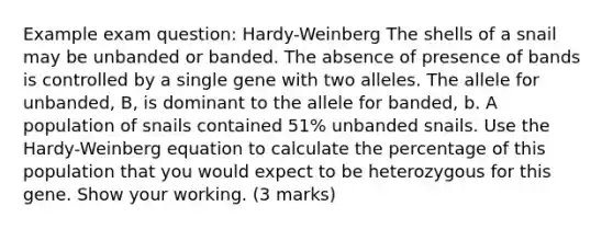 Example exam question: Hardy-Weinberg The shells of a snail may be unbanded or banded. The absence of presence of bands is controlled by a single gene with two alleles. The allele for unbanded, B, is dominant to the allele for banded, b. A population of snails contained 51% unbanded snails. Use the Hardy-Weinberg equation to calculate the percentage of this population that you would expect to be heterozygous for this gene. Show your working. (3 marks)