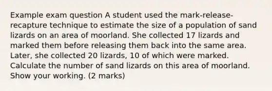 Example exam question A student used the mark-release-recapture technique to estimate the size of a population of sand lizards on an area of moorland. She collected 17 lizards and marked them before releasing them back into the same area. Later, she collected 20 lizards, 10 of which were marked. Calculate the number of sand lizards on this area of moorland. Show your working. (2 marks)