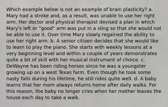 Which example below is not an example of brain plasticity? a. Mary had a stroke and, as a result, was unable to use her right arm. Her doctor and physical therapist devised a plan in which Mary's left or "good" arm was put in a sling so that she would not be able to use it. Over time Mary slowly regained the ability to use her right arm. b. A senior citizen decides that she would like to learn to play the piano. She starts with weekly lessons at a very beginning level and within a couple of years demonstrates quite a bit of skill with her musical instrument of choice. c. DeWayne has been riding horses since he was a youngster growing up on a west Texas farm. Even though he took some nasty falls during his lifetime, he still rides quite well. d. A baby learns that her mom always returns home after daily walks. For this reason, the baby no longer cries when her mother leaves the house each day to take a walk.